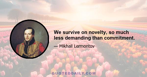 We survive on novelty, so much less demanding than commitment.