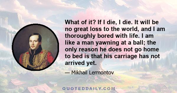 What of it? If I die, I die. It will be no great loss to the world, and I am thoroughly bored with life. I am like a man yawning at a ball; the only reason he does not go home to bed is that his carriage has not arrived 