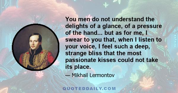 You men do not understand the delights of a glance, of a pressure of the hand... but as for me, I swear to you that, when I listen to your voice, I feel such a deep, strange bliss that the most passionate kisses could