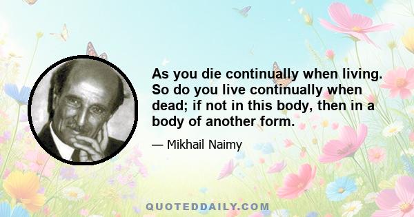 As you die continually when living. So do you live continually when dead; if not in this body, then in a body of another form.