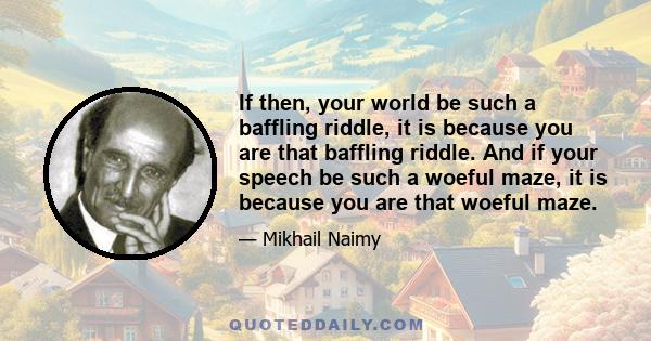 If then, your world be such a baffling riddle, it is because you are that baffling riddle. And if your speech be such a woeful maze, it is because you are that woeful maze.