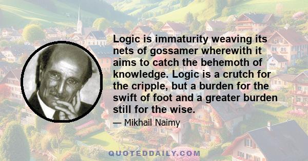 Logic is immaturity weaving its nets of gossamer wherewith it aims to catch the behemoth of knowledge. Logic is a crutch for the cripple, but a burden for the swift of foot and a greater burden still for the wise.