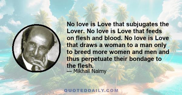 No love is Love that subjugates the Lover. No love is Love that feeds on flesh and blood. No love is Love that draws a woman to a man only to breed more women and men and thus perpetuate their bondage to the flesh.