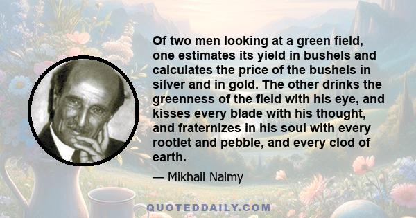 Of two men looking at a green field, one estimates its yield in bushels and calculates the price of the bushels in silver and in gold. The other drinks the greenness of the field with his eye, and kisses every blade