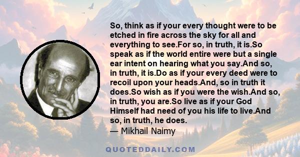 So, think as if your every thought were to be etched in fire across the sky for all and everything to see.For so, in truth, it is.So speak as if the world entire were but a single ear intent on hearing what you say.And