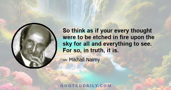 So think as if your every thought were to be etched in fire upon the sky for all and everything to see. For so, in truth, it is.