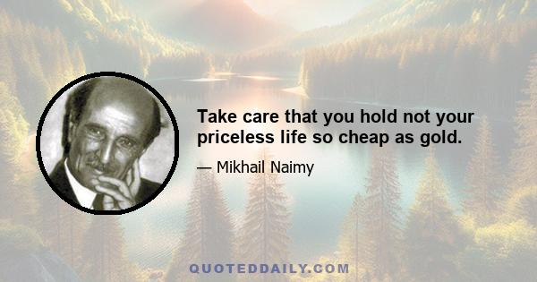 Take care that you hold not your priceless life so cheap as gold.