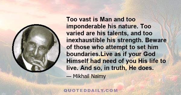 Too vast is Man and too imponderable his nature. Too varied are his talents, and too inexhaustible his strength. Beware of those who attempt to set him boundaries.Live as if your God Himself had need of you His life to