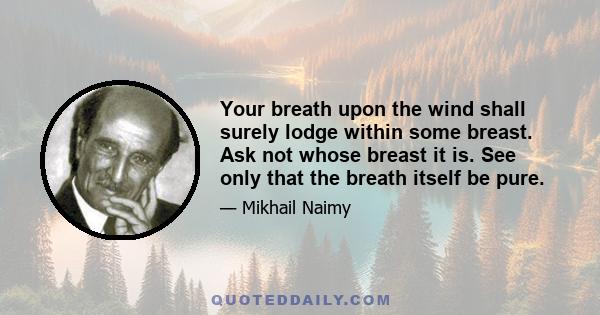 Your breath upon the wind shall surely lodge within some breast. Ask not whose breast it is. See only that the breath itself be pure.