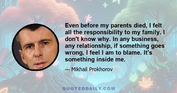 Even before my parents died, I felt all the responsibility to my family. I don't know why. In any business, any relationship, if something goes wrong, I feel I am to blame. It's something inside me.