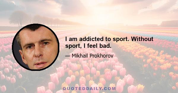 I am addicted to sport. Without sport, I feel bad.