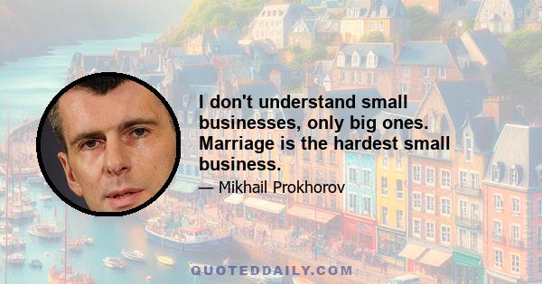 I don't understand small businesses, only big ones. Marriage is the hardest small business.