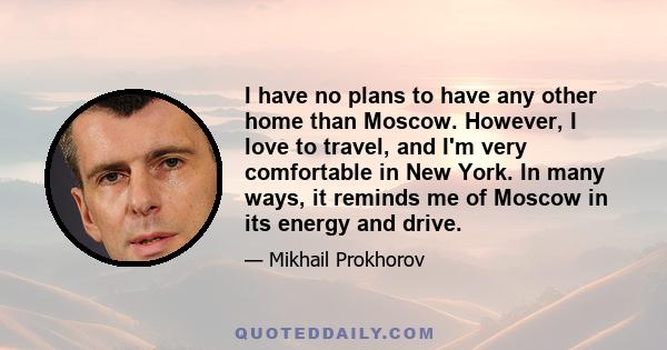 I have no plans to have any other home than Moscow. However, I love to travel, and I'm very comfortable in New York. In many ways, it reminds me of Moscow in its energy and drive.