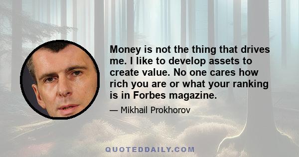 Money is not the thing that drives me. I like to develop assets to create value. No one cares how rich you are or what your ranking is in Forbes magazine.