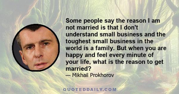 Some people say the reason I am not married is that I don't understand small business and the toughest small business in the world is a family. But when you are happy and feel every minute of your life, what is the