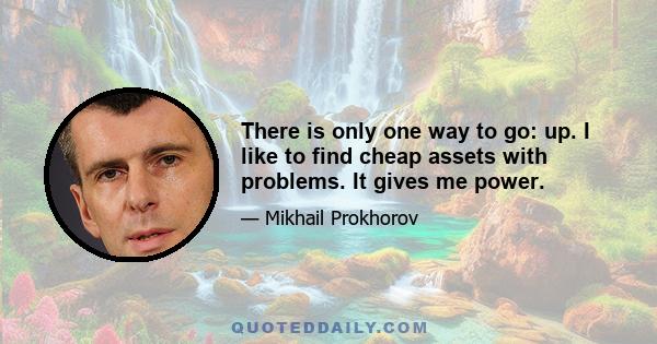 There is only one way to go: up. I like to find cheap assets with problems. It gives me power.