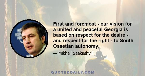 First and foremost - our vision for a united and peaceful Georgia is based on respect for the desire - and respect for the right - to South Ossetian autonomy.