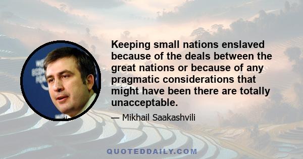 Keeping small nations enslaved because of the deals between the great nations or because of any pragmatic considerations that might have been there are totally unacceptable.