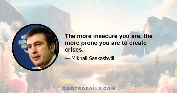 The more insecure you are, the more prone you are to create crises.