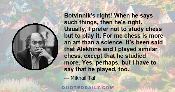 Botvinnik's right! When he says such things, then he's right. Usually, I prefer not to study chess but to play it. For me chess is more an art than a science. It's been said that Alekhine and I played similar chess,