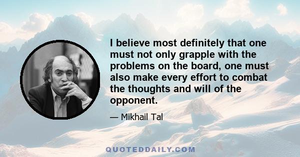 I believe most definitely that one must not only grapple with the problems on the board, one must also make every effort to combat the thoughts and will of the opponent.