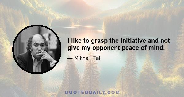 I like to grasp the initiative and not give my opponent peace of mind.