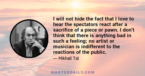 I will not hide the fact that I love to hear the spectators react after a sacrifice of a piece or pawn. I don't think that there is anything bad in such a feeling; no artist or musician is indifferent to the reactions