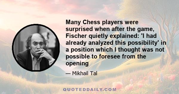 Many Chess players were surprised when after the game, Fischer quietly explained: 'I had already analyzed this possibility' in a position which I thought was not possible to foresee from the opening