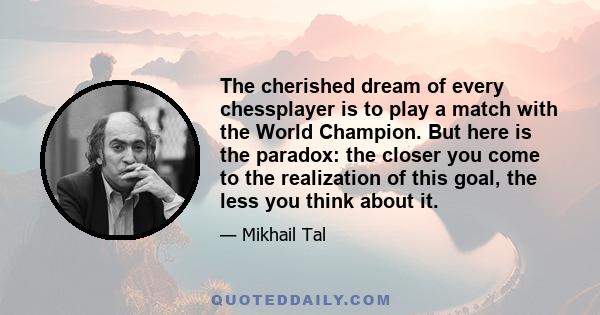 The cherished dream of every chessplayer is to play a match with the World Champion. But here is the paradox: the closer you come to the realization of this goal, the less you think about it.