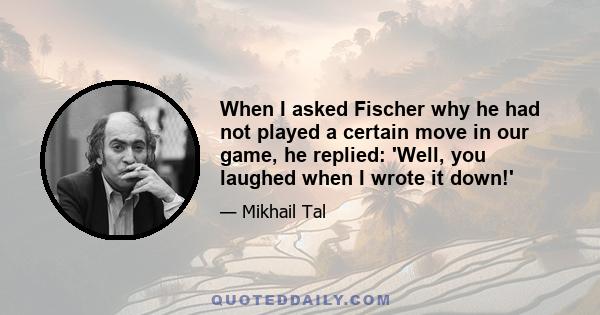 When I asked Fischer why he had not played a certain move in our game, he replied: 'Well, you laughed when I wrote it down!'