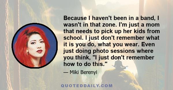 Because I haven't been in a band, I wasn't in that zone. I'm just a mom that needs to pick up her kids from school. I just don't remember what it is you do, what you wear. Even just doing photo sessions where you think, 