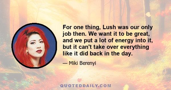 For one thing, Lush was our only job then. We want it to be great, and we put a lot of energy into it, but it can't take over everything like it did back in the day.