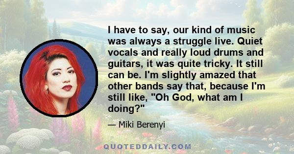 I have to say, our kind of music was always a struggle live. Quiet vocals and really loud drums and guitars, it was quite tricky. It still can be. I'm slightly amazed that other bands say that, because I'm still like,