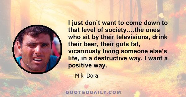 I just don’t want to come down to that level of society….the ones who sit by their televisions, drink their beer, their guts fat, vicariously living someone else’s life, in a destructive way. I want a positive way.