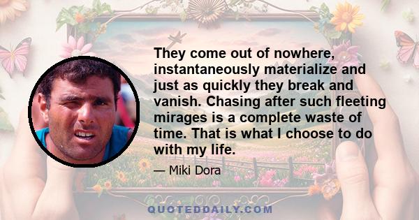 They come out of nowhere, instantaneously materialize and just as quickly they break and vanish. Chasing after such fleeting mirages is a complete waste of time. That is what I choose to do with my life.