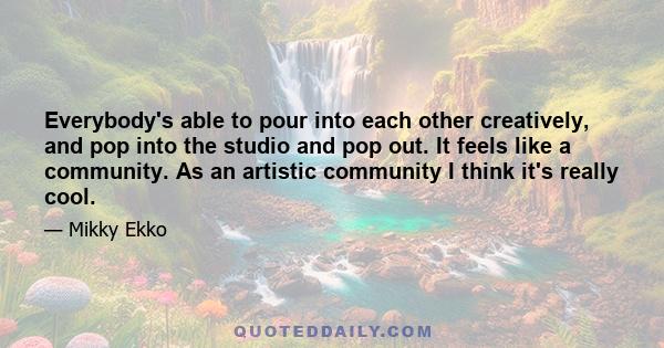 Everybody's able to pour into each other creatively, and pop into the studio and pop out. It feels like a community. As an artistic community I think it's really cool.