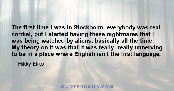 The first time I was in Stockholm, everybody was real cordial, but I started having these nightmares that I was being watched by aliens, basically all the time. My theory on it was that it was really, really unnerving