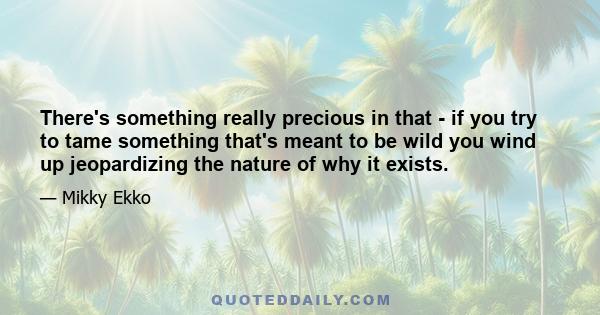 There's something really precious in that - if you try to tame something that's meant to be wild you wind up jeopardizing the nature of why it exists.