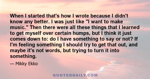 When I started that's how I wrote because I didn't know any better. I was just like I want to make music. Then there were all these things that I learned to get myself over certain humps, but I think it just comes down