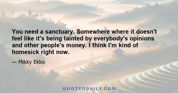 You need a sanctuary. Somewhere where it doesn't feel like it's being tainted by everybody's opinions and other people's money. I think I'm kind of homesick right now.