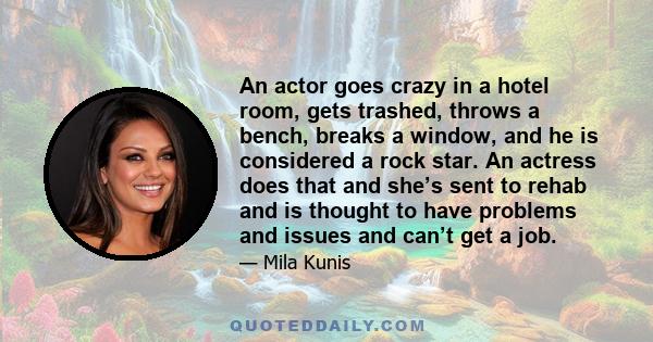 An actor goes crazy in a hotel room, gets trashed, throws a bench, breaks a window, and he is considered a rock star. An actress does that and she’s sent to rehab and is thought to have problems and issues and can’t get 