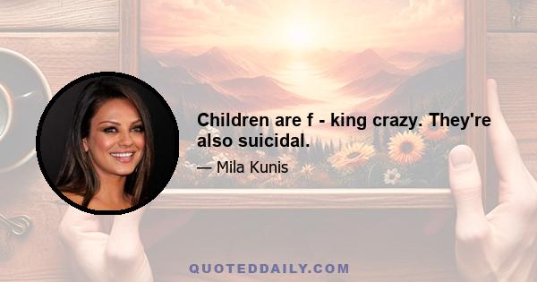 Children are f - king crazy. They're also suicidal.