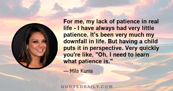 For me, my lack of patience in real life - I have always had very little patience. It's been very much my downfall in life. But having a child puts it in perspective. Very quickly you're like, Oh, I need to learn what