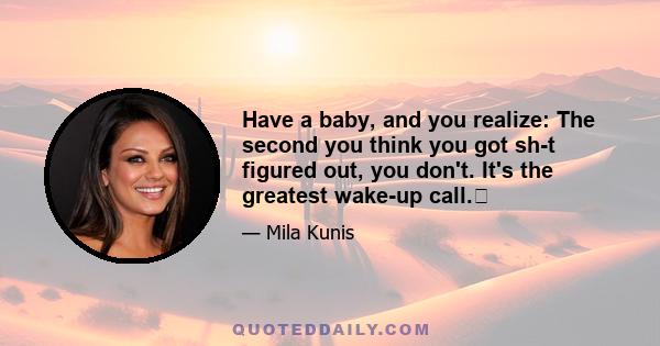 Have a baby, and you realize: The second you think you got sh-t figured out, you don't. It's the greatest wake-up call.