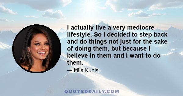 I actually live a very mediocre lifestyle. So I decided to step back and do things not just for the sake of doing them, but because I believe in them and I want to do them.