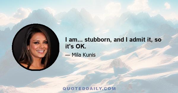 I am... stubborn, and I admit it, so it's OK.