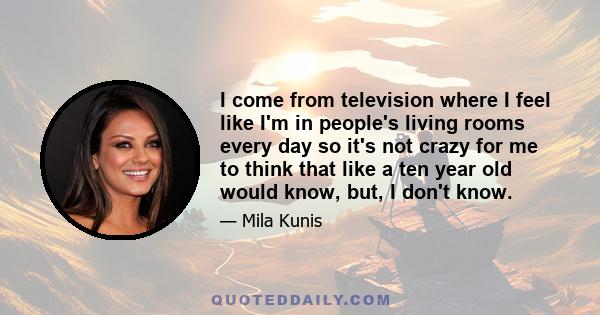 I come from television where I feel like I'm in people's living rooms every day so it's not crazy for me to think that like a ten year old would know, but, I don't know.