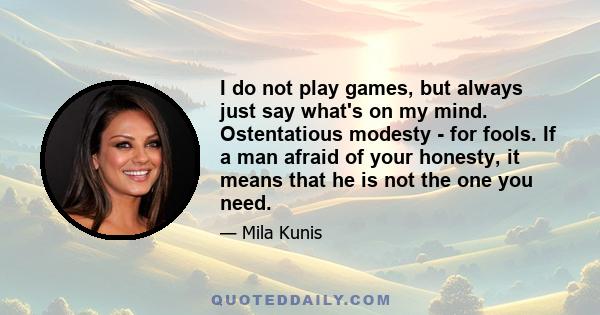 I do not play games, but always just say what's on my mind. Ostentatious modesty - for fools. If a man afraid of your honesty, it means that he is not the one you need.