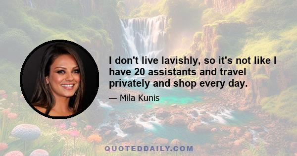 I don't live lavishly, so it's not like I have 20 assistants and travel privately and shop every day.