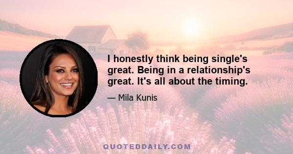 I honestly think being single's great. Being in a relationship's great. It's all about the timing.